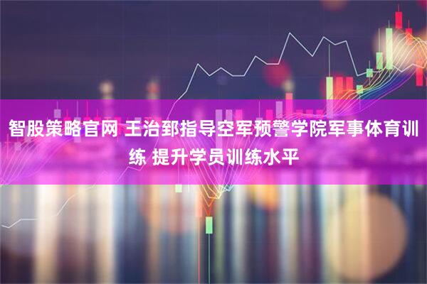 智股策略官网 王治郅指导空军预警学院军事体育训练 提升学员训练水平