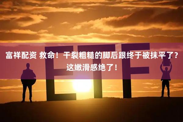 富祥配资 救命！干裂粗糙的脚后跟终于被抹平了？这嫩滑感绝了！