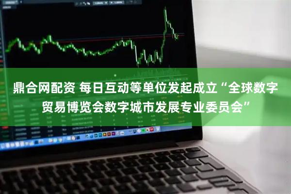 鼎合网配资 每日互动等单位发起成立“全球数字贸易博览会数字城市发展专业委员会”