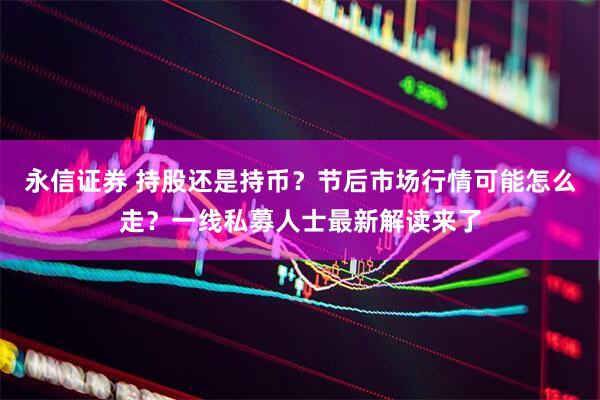 永信证券 持股还是持币？节后市场行情可能怎么走？一线私募人士最新解读来了