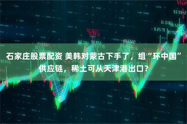 石家庄股票配资 美韩对蒙古下手了，组“环中国”供应链，稀土可从天津港出口？