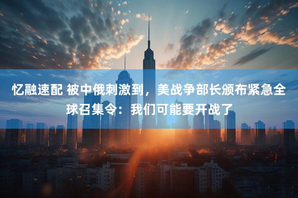 忆融速配 被中俄刺激到，美战争部长颁布紧急全球召集令：我们可能要开战了