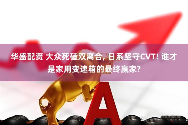 华盛配资 大众死磕双离合, 日系坚守CVT! 谁才是家用变速箱的最终赢家?