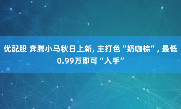 优配股 奔腾小马秋日上新, 主打色“奶咖棕”, 最低0.99万即可“入手”