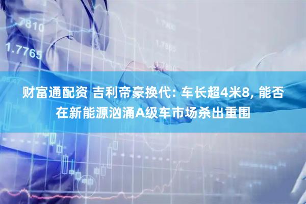 财富通配资 吉利帝豪换代: 车长超4米8, 能否在新能源汹涌A级车市场杀出重围