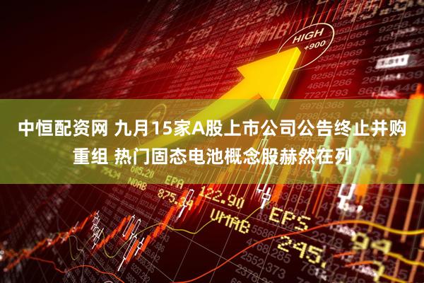 中恒配资网 九月15家A股上市公司公告终止并购重组 热门固态电池概念股赫然在列