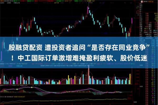 股融贷配资 遭投资者追问“是否存在同业竞争”！中工国际订单激增难掩盈利疲软、股价低迷