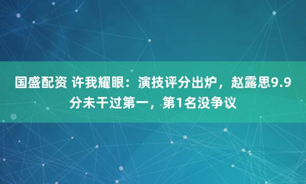 国盛配资 许我耀眼：演技评分出炉，赵露思9.9分未干过第一，第1名没争议