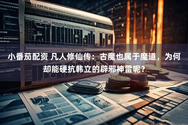 小番茄配资 凡人修仙传：古魔也属于魔道，为何却能硬抗韩立的辟邪神雷呢？