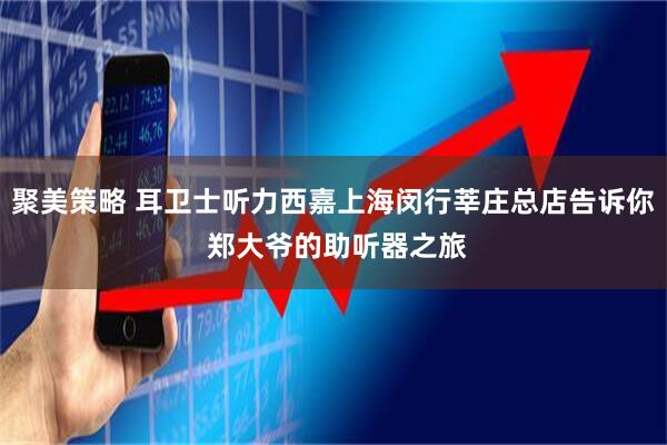 聚美策略 耳卫士听力西嘉上海闵行莘庄总店告诉你 郑大爷的助听器之旅