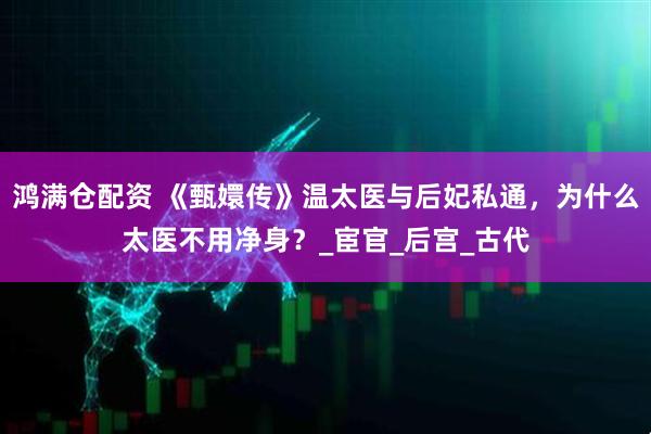 鸿满仓配资 《甄嬛传》温太医与后妃私通,为什么太医不用净身?_宦官_后宫_古代