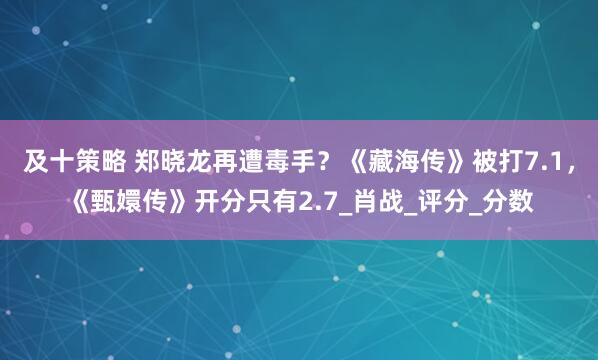 及十策略 郑晓龙再遭毒手?《藏海传》被打7.1,《甄嬛传》开分只有2.7_肖战_评分_分数