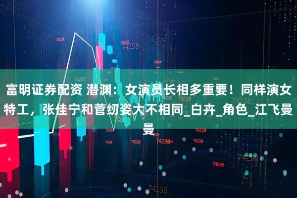 富明证券配资 潜渊:女演员长相多重要!同样演女特工,张佳宁和菅纫姿大不相同_白卉_角色_江飞曼