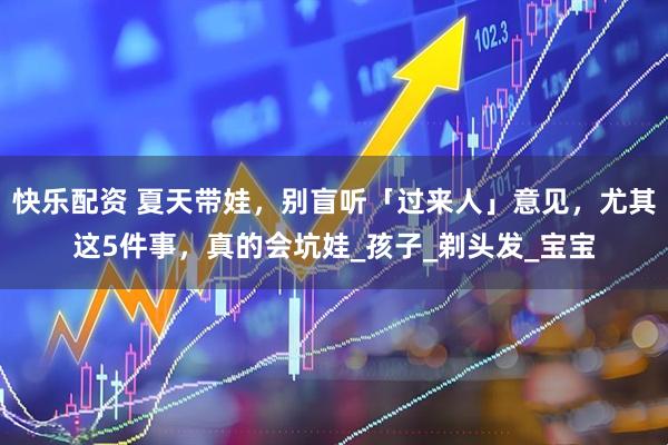 快乐配资 夏天带娃，别盲听「过来人」意见，尤其这5件事，真的会坑娃_孩子_剃头发_宝宝